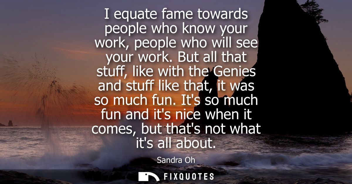 I equate fame towards people who know your work, people who will see your work. But all that stuff, like with the Genies