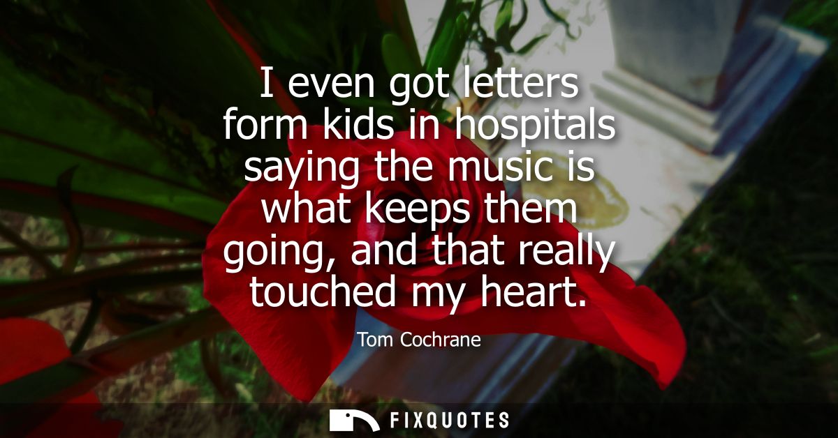 I even got letters form kids in hospitals saying the music is what keeps them going, and that really touched my heart