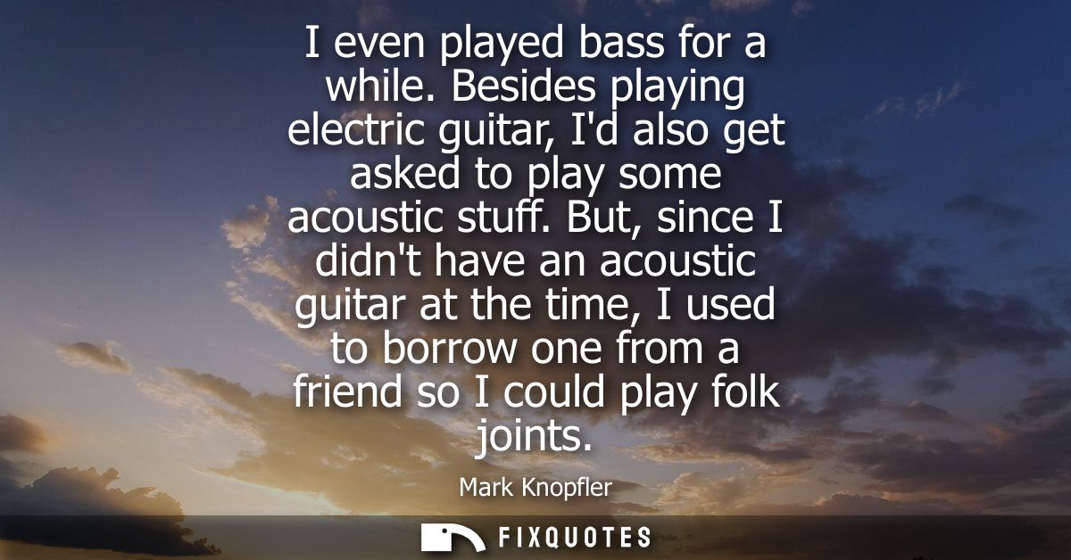 I even played bass for a while. Besides playing electric guitar, Id also get asked to play some acoustic stuff.