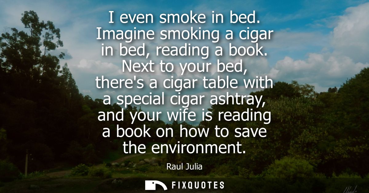 I even smoke in bed. Imagine smoking a cigar in bed, reading a book. Next to your bed, theres a cigar table with a speci