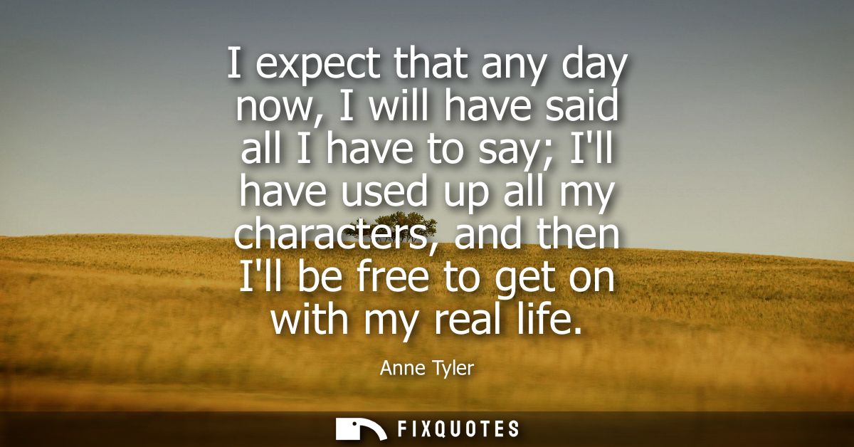I expect that any day now, I will have said all I have to say Ill have used up all my characters, and then Ill be free t