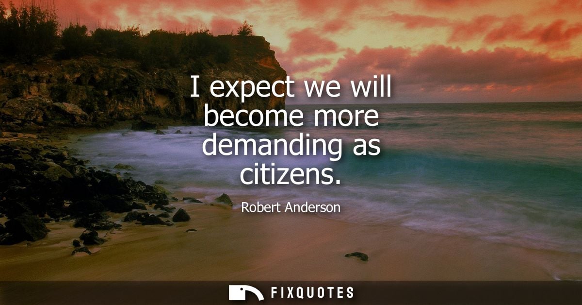 I expect we will become more demanding as citizens