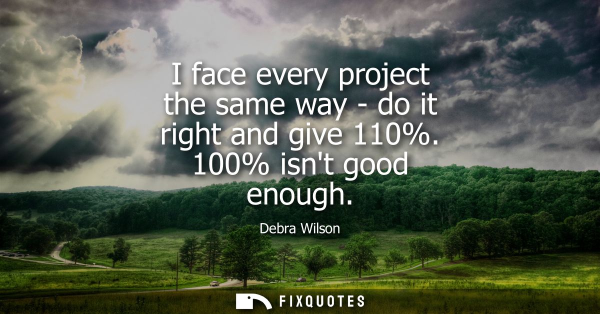 I face every project the same way - do it right and give 110%. 100% isnt good enough