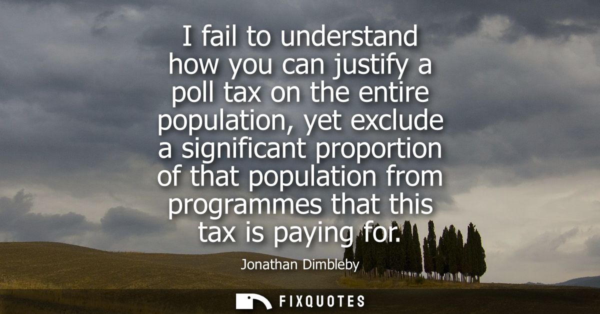 I fail to understand how you can justify a poll tax on the entire population, yet exclude a significant proportion of th