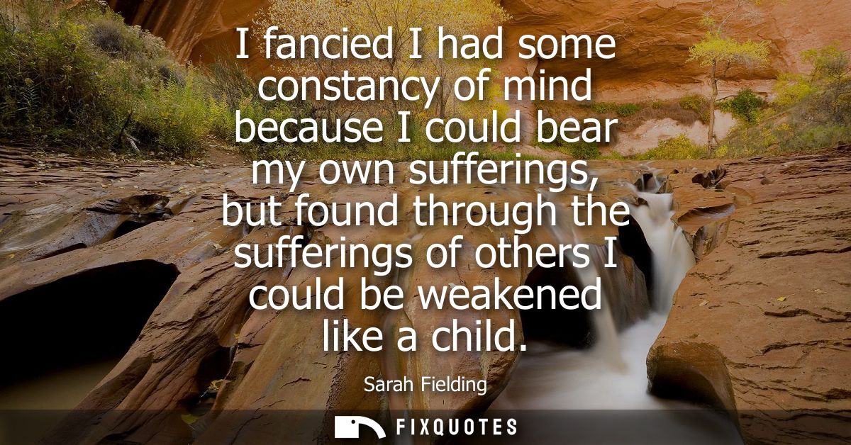 I fancied I had some constancy of mind because I could bear my own sufferings, but found through the sufferings of other
