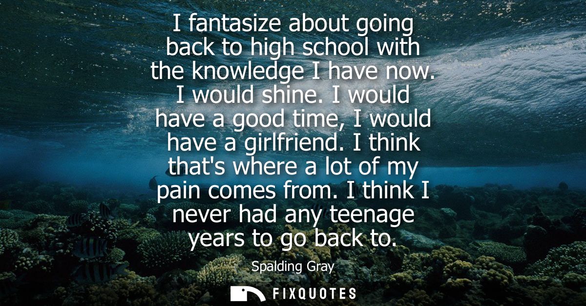 I fantasize about going back to high school with the knowledge I have now. I would shine. I would have a good time, I wo