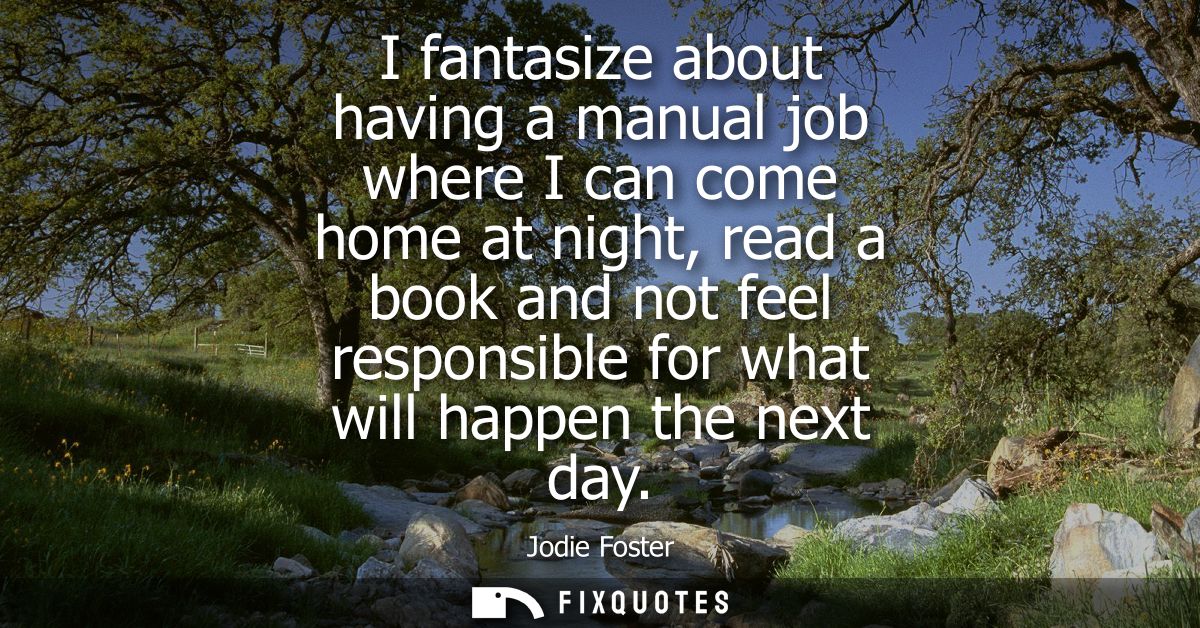I fantasize about having a manual job where I can come home at night, read a book and not feel responsible for what will