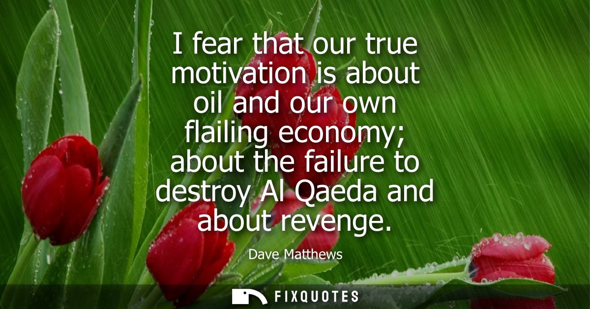 I fear that our true motivation is about oil and our own flailing economy about the failure to destroy Al Qaeda and abou