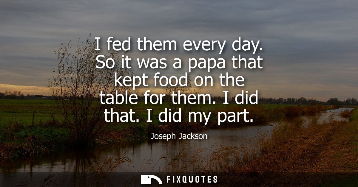 I fed them every day. So it was a papa that kept food on the table for them. I did that. I did my part