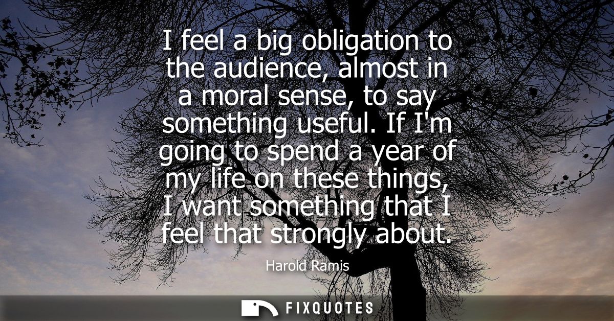 I feel a big obligation to the audience, almost in a moral sense, to say something useful. If Im going to spend a year o