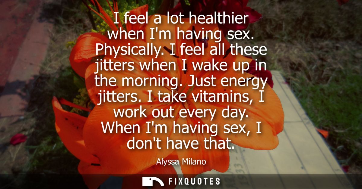 I feel a lot healthier when Im having sex. Physically. I feel all these jitters when I wake up in the morning. Just ener