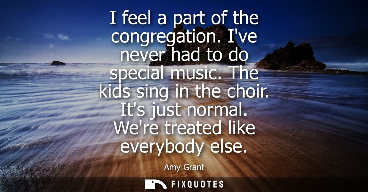I feel a part of the congregation. Ive never had to do special music. The kids sing in the choir. Its just normal. Were 