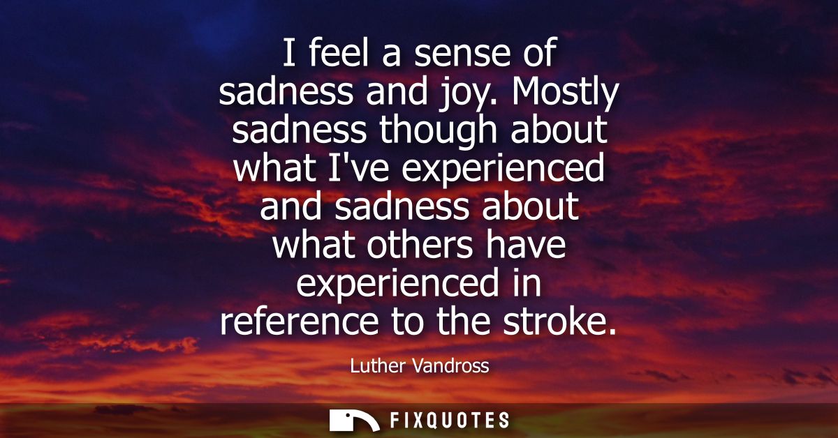 I feel a sense of sadness and joy. Mostly sadness though about what Ive experienced and sadness about what others have e