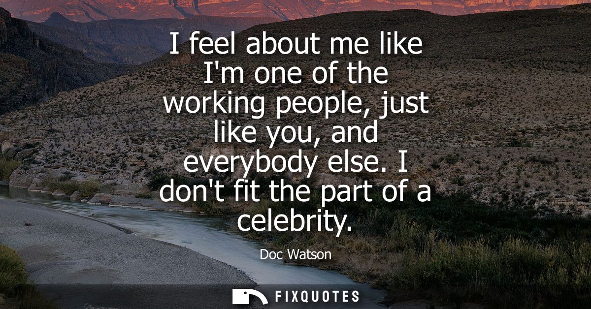 I feel about me like Im one of the working people, just like you, and everybody else. I dont fit the part of a celebrity