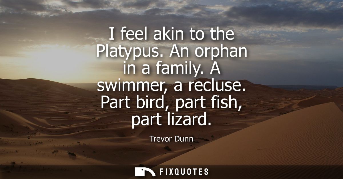 I feel akin to the Platypus. An orphan in a family. A swimmer, a recluse. Part bird, part fish, part lizard