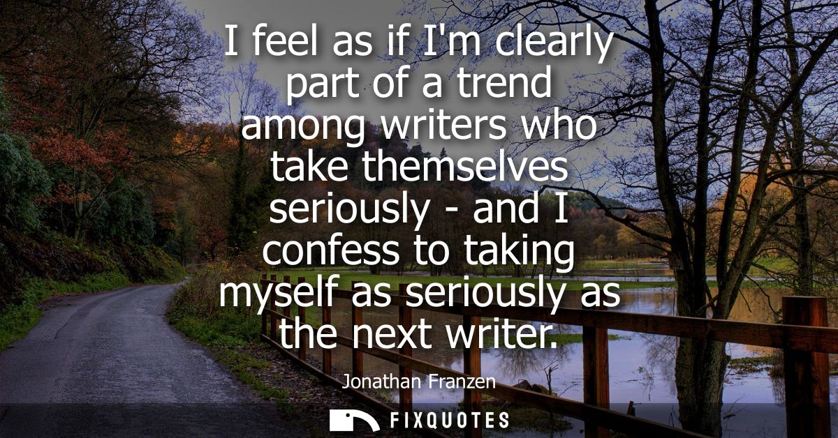 I feel as if Im clearly part of a trend among writers who take themselves seriously - and I confess to taking myself as 