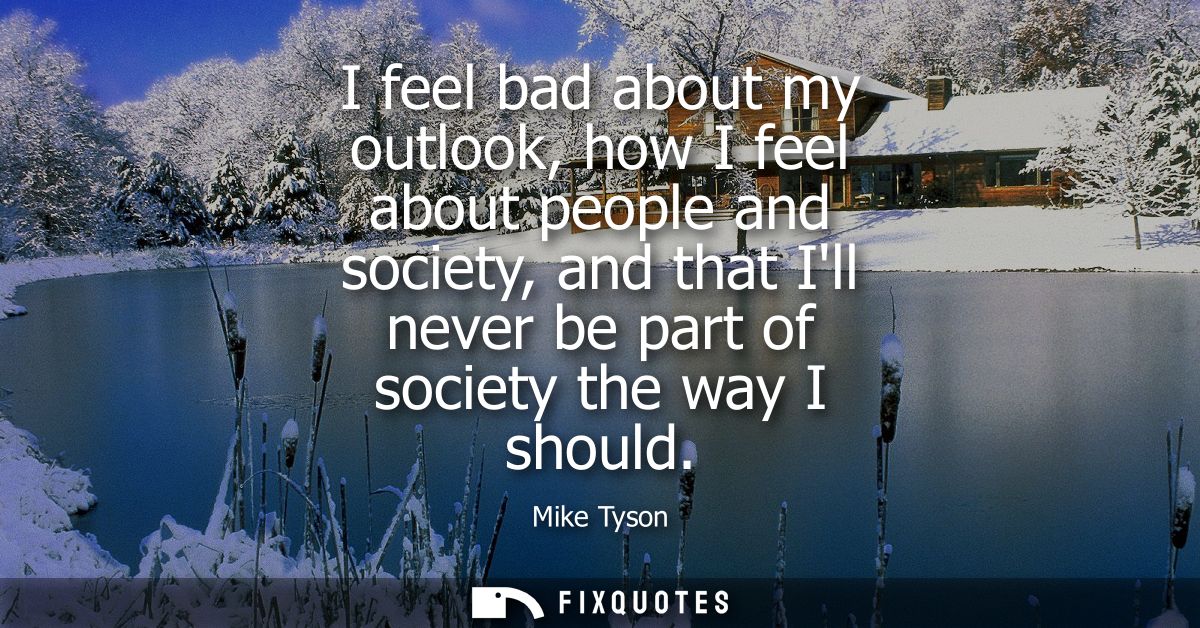 I feel bad about my outlook, how I feel about people and society, and that Ill never be part of society the way I should