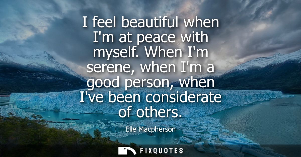 I feel beautiful when Im at peace with myself. When Im serene, when Im a good person, when Ive been considerate of other