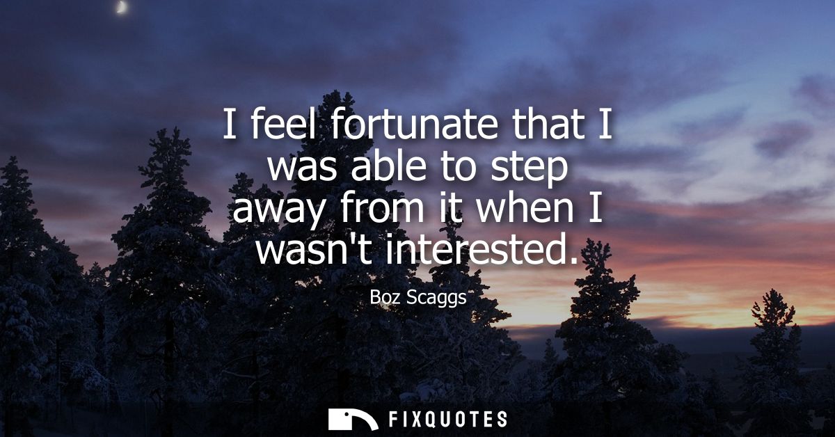 I feel fortunate that I was able to step away from it when I wasnt interested