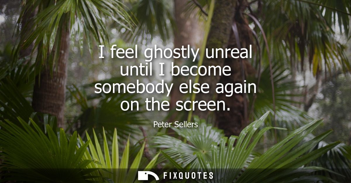 I feel ghostly unreal until I become somebody else again on the screen