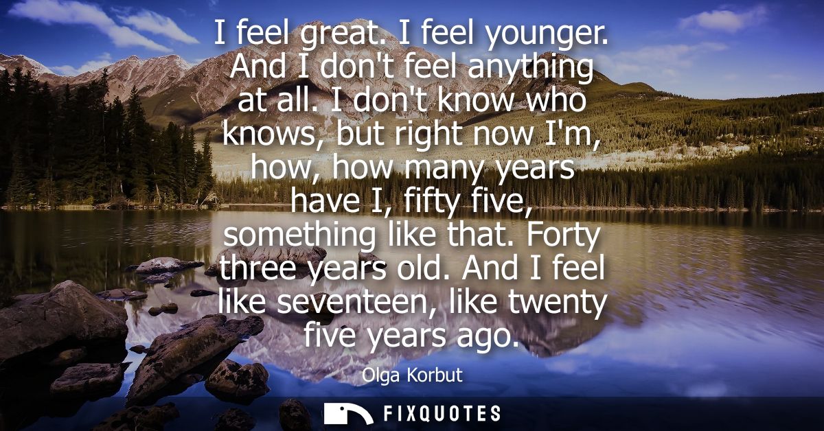 I feel great. I feel younger. And I dont feel anything at all. I dont know who knows, but right now Im, how, how many ye