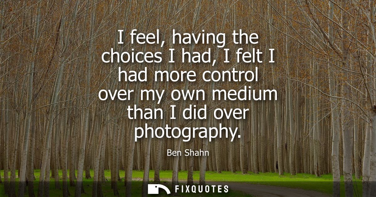 I feel, having the choices I had, I felt I had more control over my own medium than I did over photography