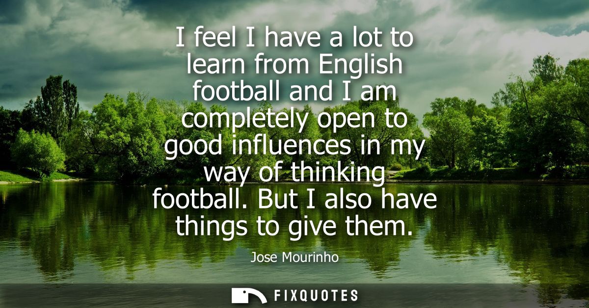 I feel I have a lot to learn from English football and I am completely open to good influences in my way of thinking foo