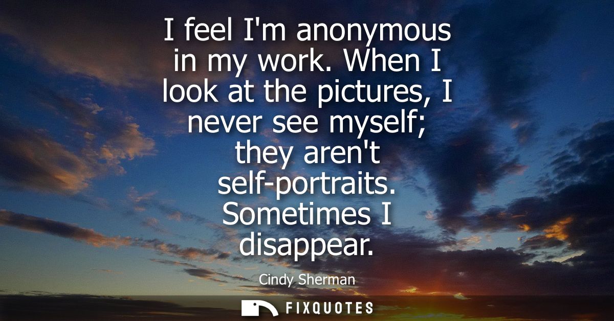 I feel Im anonymous in my work. When I look at the pictures, I never see myself they arent self-portraits. Sometimes I d