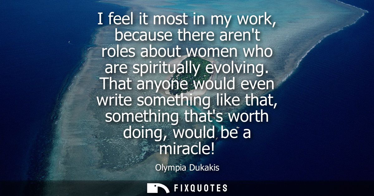 I feel it most in my work, because there arent roles about women who are spiritually evolving. That anyone would even wr