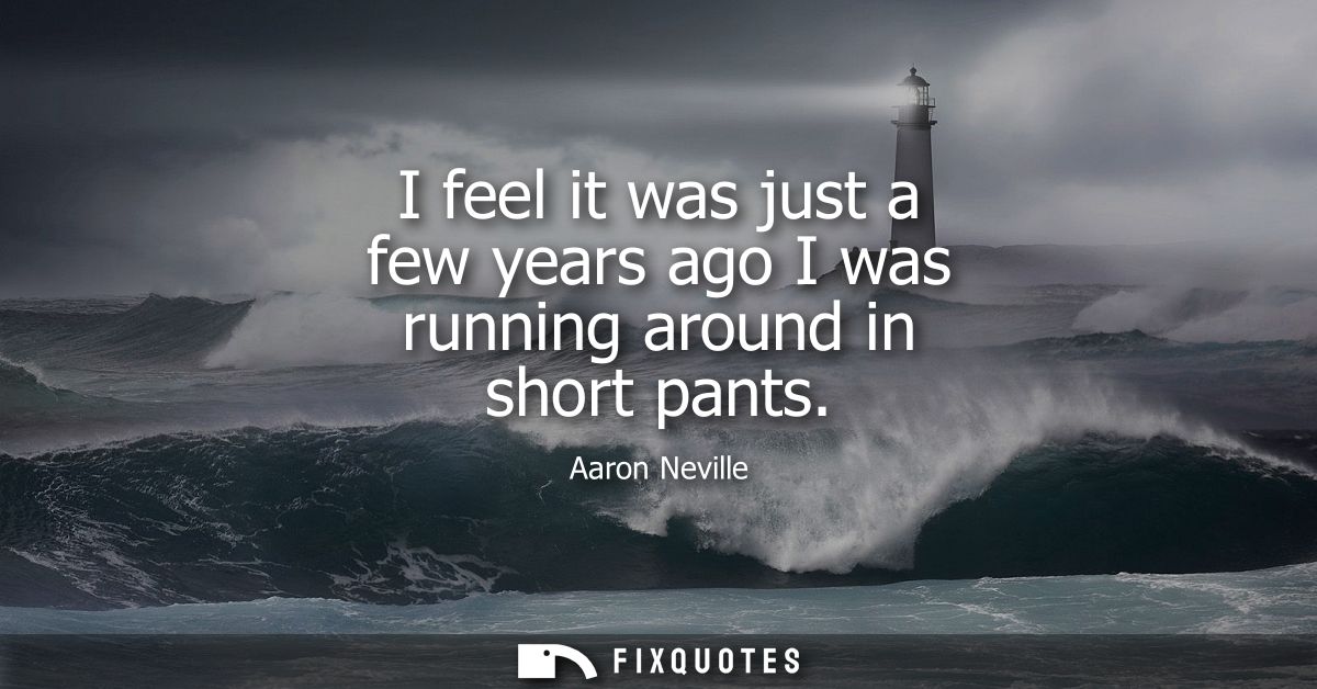 I feel it was just a few years ago I was running around in short pants