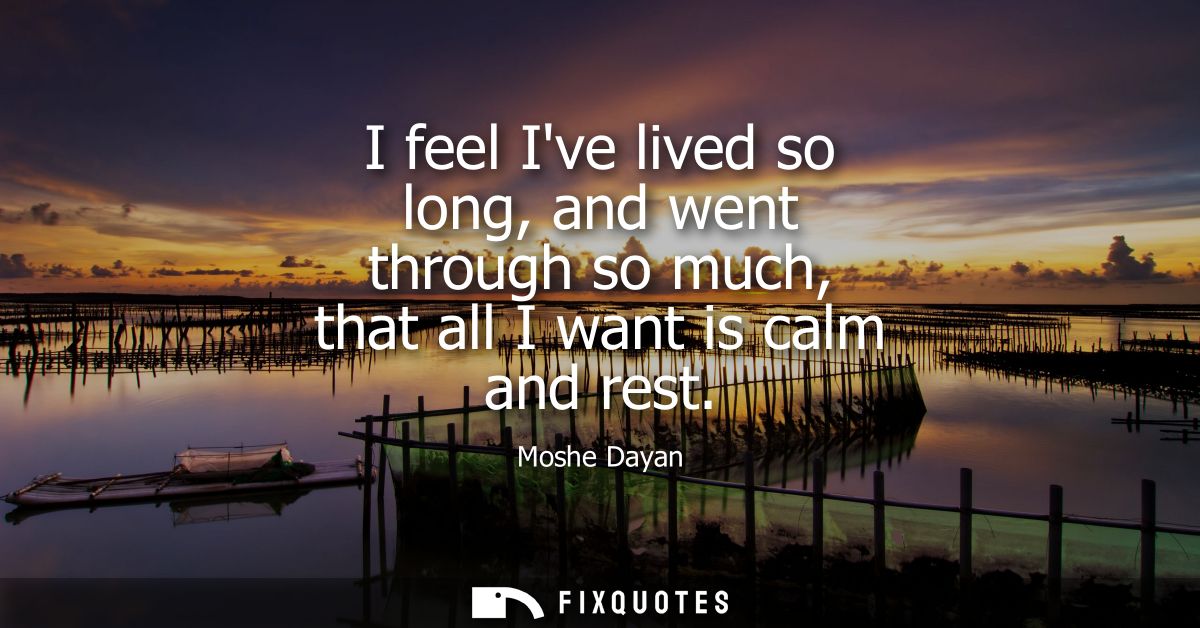 I feel Ive lived so long, and went through so much, that all I want is calm and rest