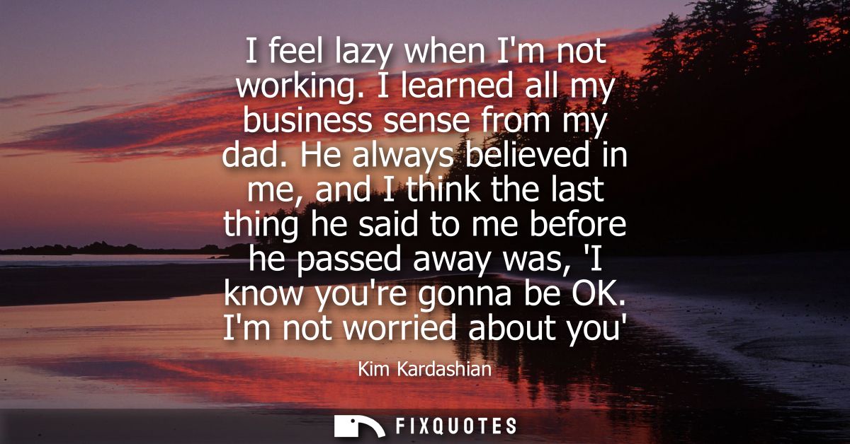 I feel lazy when Im not working. I learned all my business sense from my dad. He always believed in me, and I think the 