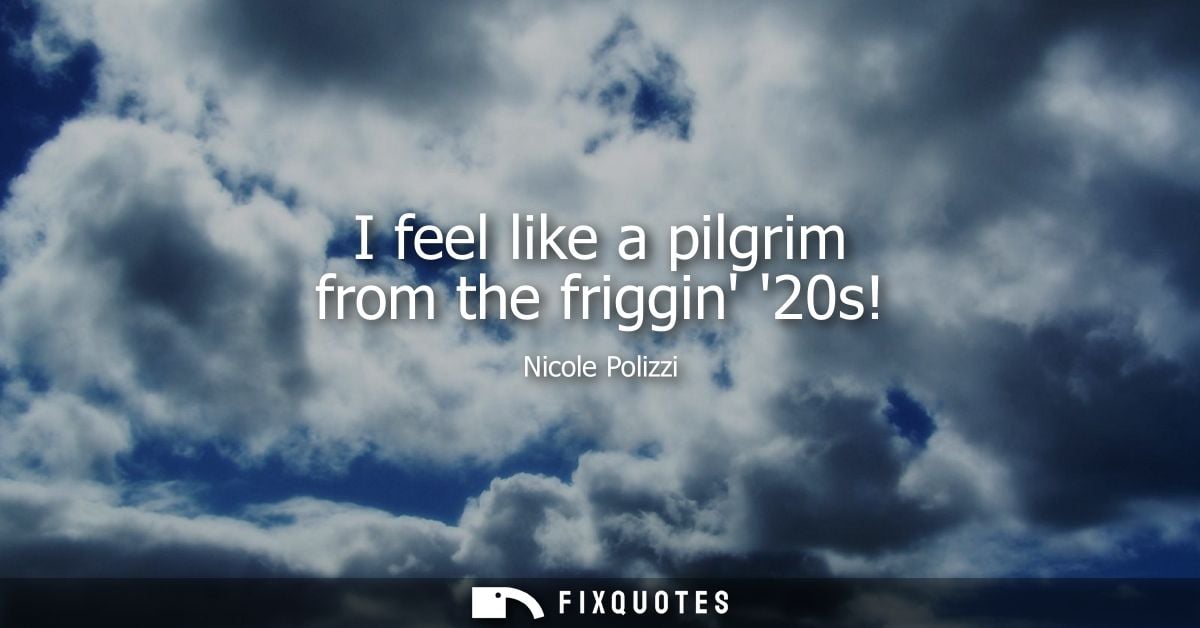 I feel like a pilgrim from the friggin 20s!