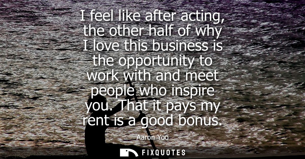 I feel like after acting, the other half of why I love this business is the opportunity to work with and meet people who
