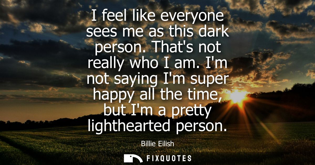 I feel like everyone sees me as this dark person. Thats not really who I am. Im not saying Im super happy all the time, 