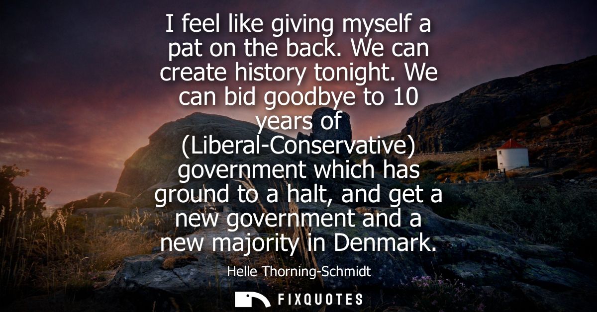 I feel like giving myself a pat on the back. We can create history tonight. We can bid goodbye to 10 years of (Liberal-C