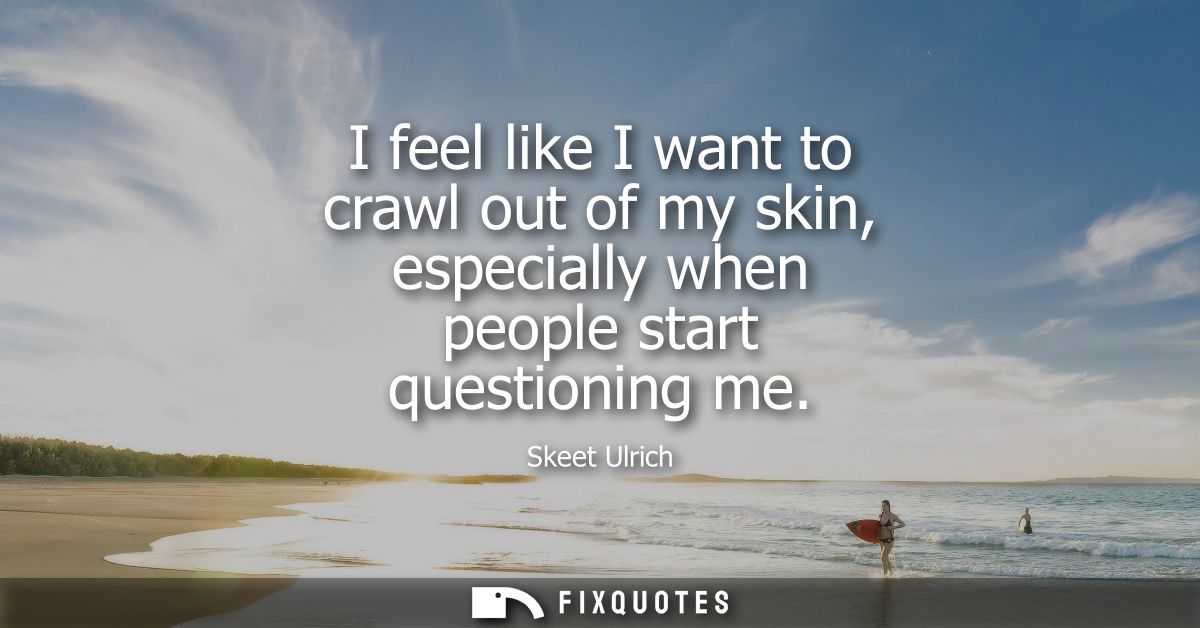 I feel like I want to crawl out of my skin, especially when people start questioning me
