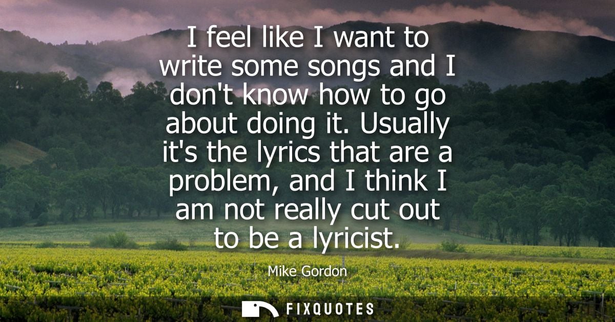I feel like I want to write some songs and I dont know how to go about doing it. Usually its the lyrics that are a probl