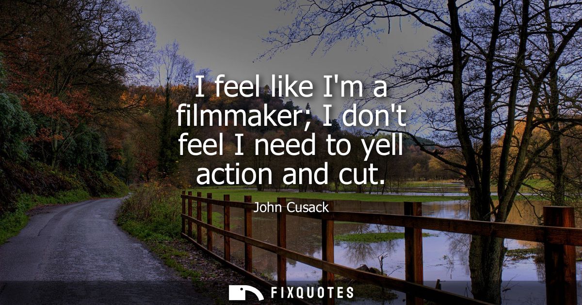 I feel like Im a filmmaker I dont feel I need to yell action and cut