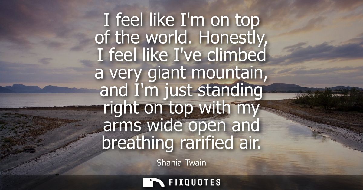 I feel like Im on top of the world. Honestly, I feel like Ive climbed a very giant mountain, and Im just standing right 