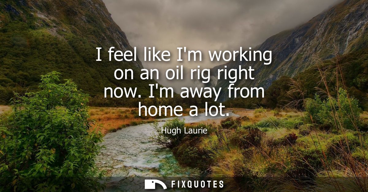 I feel like Im working on an oil rig right now. Im away from home a lot