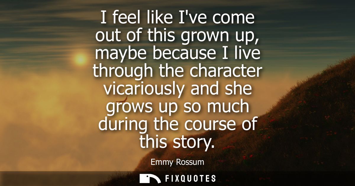 I feel like Ive come out of this grown up, maybe because I live through the character vicariously and she grows up so mu