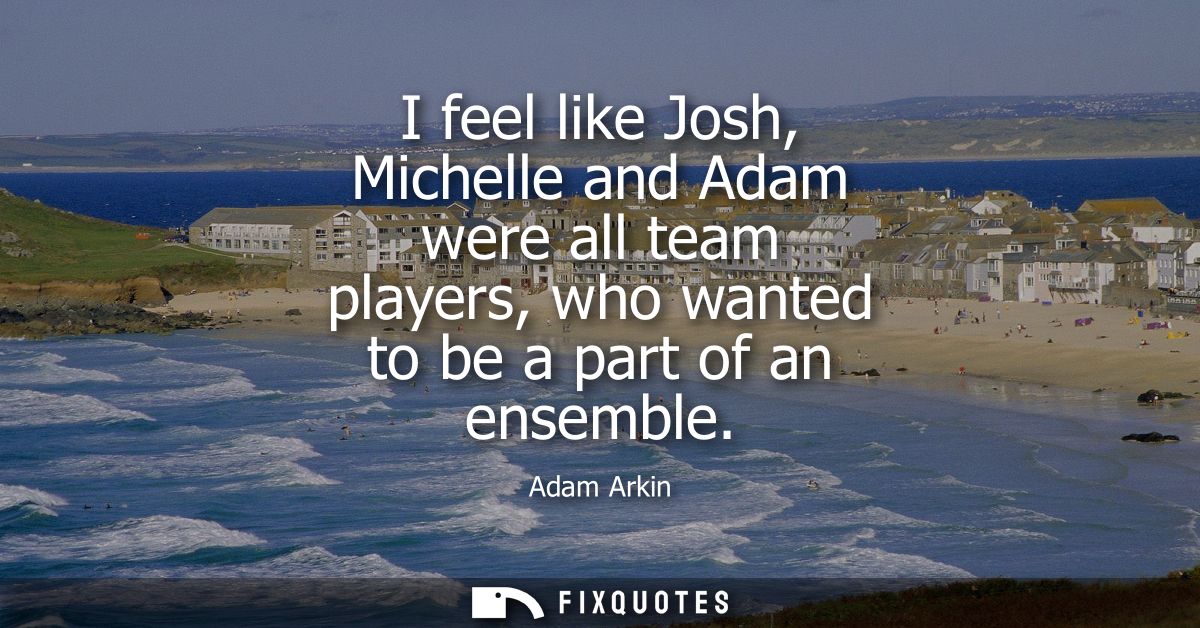 I feel like Josh, Michelle and Adam were all team players, who wanted to be a part of an ensemble