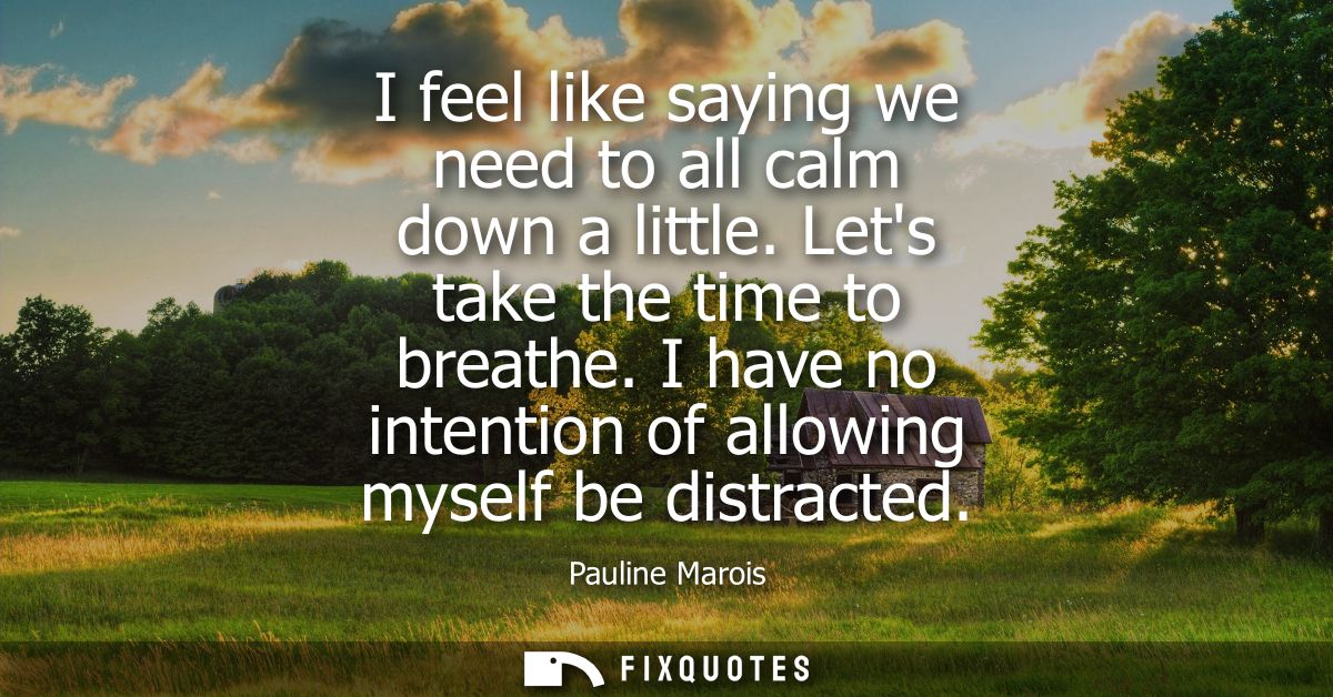 I feel like saying we need to all calm down a little. Lets take the time to breathe. I have no intention of allowing mys