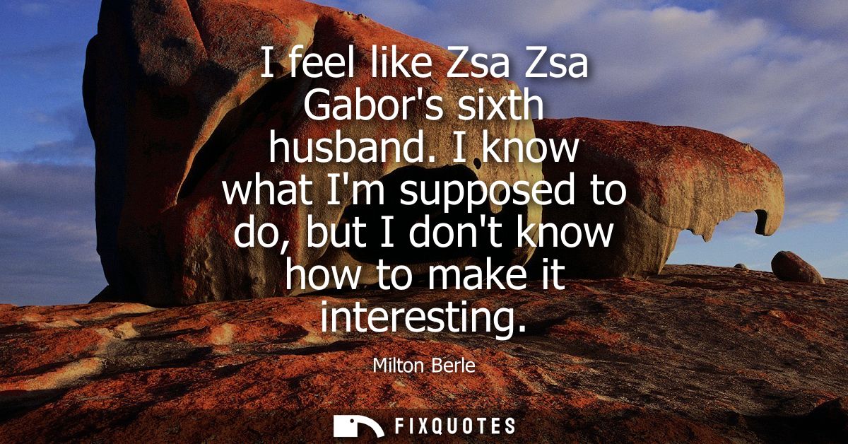 I feel like Zsa Zsa Gabors sixth husband. I know what Im supposed to do, but I dont know how to make it interesting