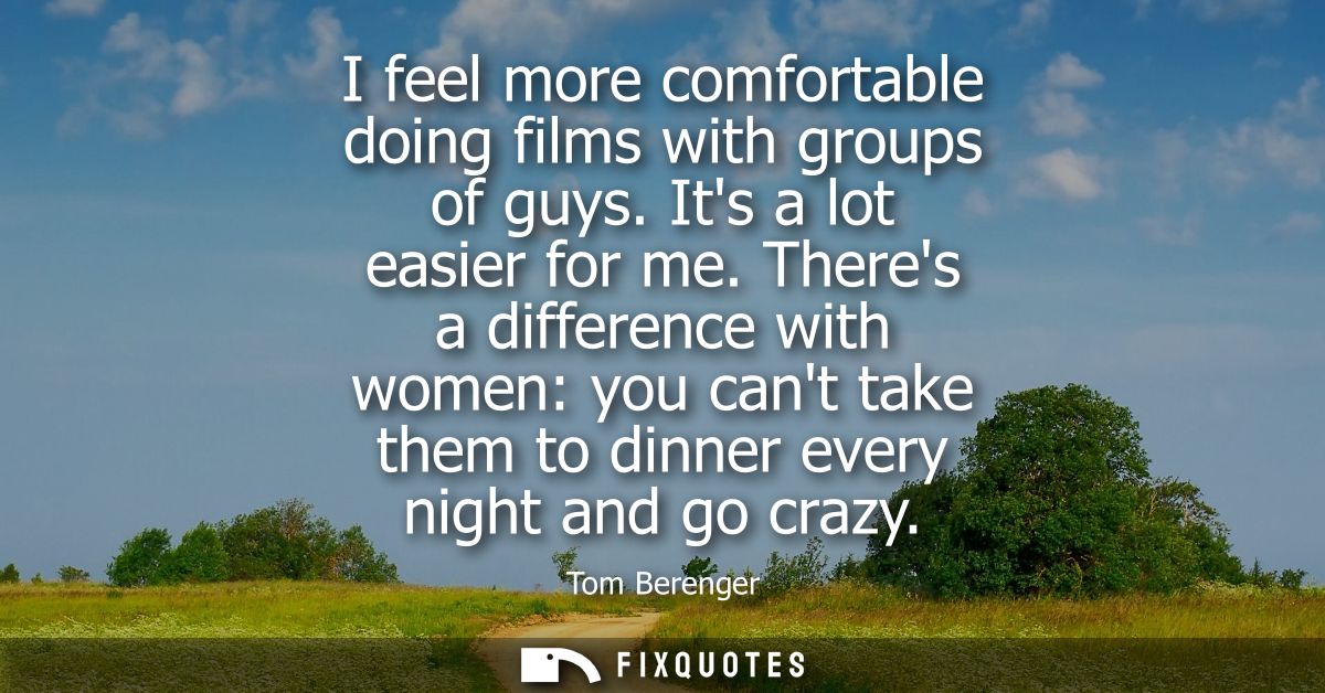 I feel more comfortable doing films with groups of guys. Its a lot easier for me. Theres a difference with women: you ca