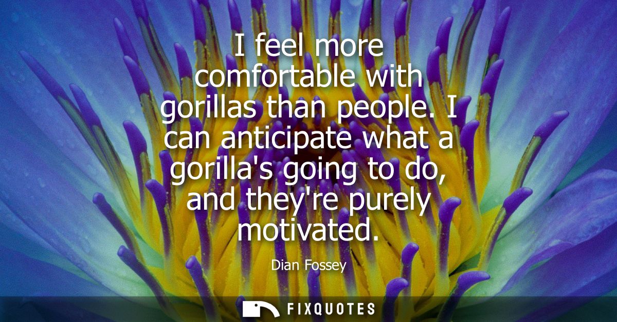 I feel more comfortable with gorillas than people. I can anticipate what a gorillas going to do, and theyre purely motiv