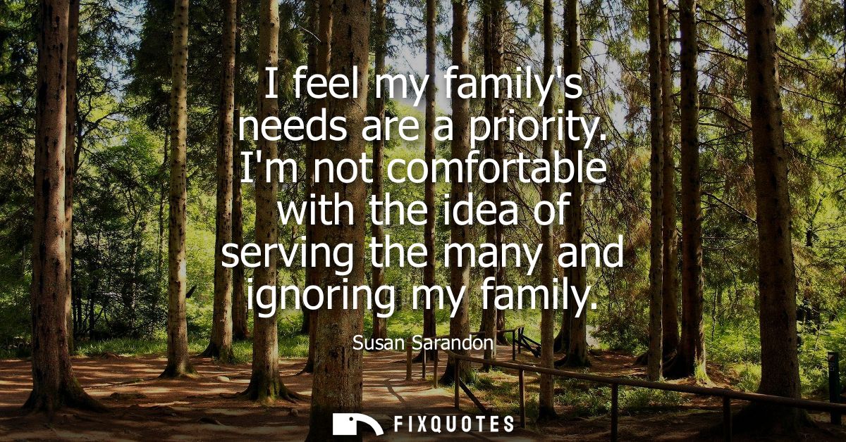 I feel my familys needs are a priority. Im not comfortable with the idea of serving the many and ignoring my family