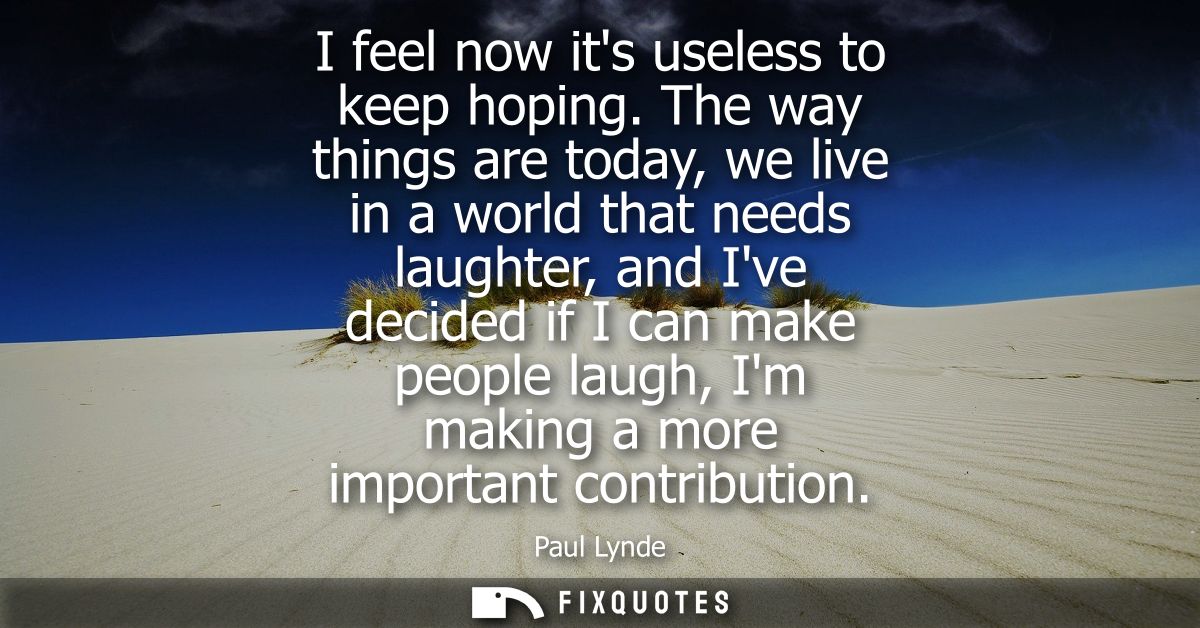 I feel now its useless to keep hoping. The way things are today, we live in a world that needs laughter, and Ive decided