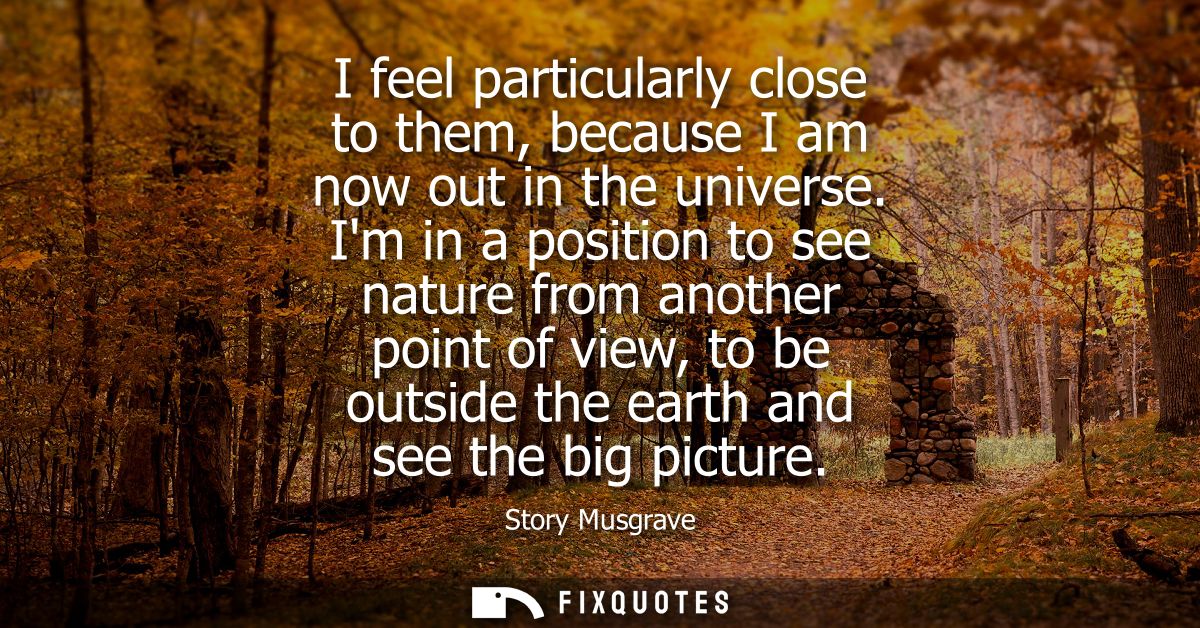 I feel particularly close to them, because I am now out in the universe. Im in a position to see nature from another poi